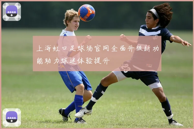 上海虹口足球场官网全面升级新功能助力球迷体验提升