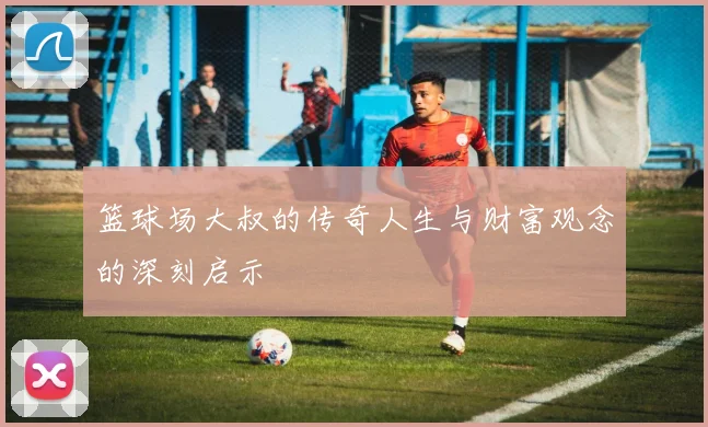 篮球场大叔的传奇人生与财富观念的深刻启示