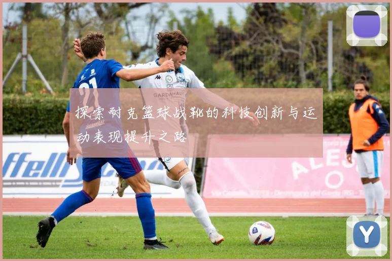 探索耐克篮球战靴的科技创新与运动表现提升之路