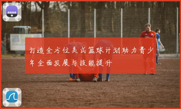 打造全方位美式篮球计划助力青少年全面发展与技能提升