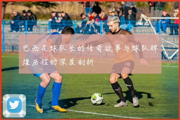 巴西足球队长的传奇故事与球队辉煌历程的深度剖析