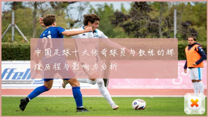 中国足球十大传奇球员与教练的辉煌历程与影响力分析